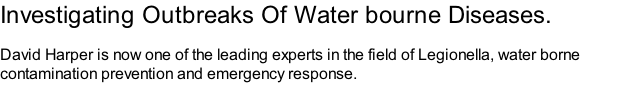 Investigating Outbreaks Of Water bourne Diseases.  David Harper is now one of the leading experts in the field of Legionella, water borne contamination prevention and emergency response.